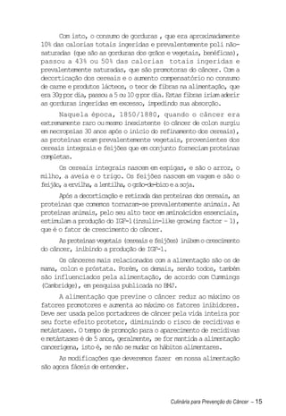 Com isto, o consumo de gorduras , que era aproximadamente
10% das calorias totais ingeridas e prevalentemente poli não-
saturadas (que são as gorduras dos grãos e vegetais, benéficas),
passou a 43% ou 50% das calorias totais ingeridas e
prevalentemente saturadas, que são promotoras do câncer. Com a
decorticação dos cereais e o aumento compensatório no consumo
de carne e produtos lácteos, o teor de fibras na alimentação, que
era 30g por dia, passou a 5 ou 10 g por dia. Estas fibras iriam aderir
as gorduras ingeridas em excesso, impedindo sua absorção.
      Naquela época, 1850/1880, quando o câncer era
extremamente raro ou mesmo inexistente (o câncer de colon surgiu
em necropsias 30 anos após o início do refinamento dos cereais),
as proteínas eram prevalentemente vegetais, provenientes dos
cereais integrais e feijões que em conjunto forneciam proteínas
completas.
      Os cereais integrais nascem em espigas, e são o arroz, o
milho, a aveia e o trigo. Os feijões nascem em vagem e são o
feijão, a ervilha, a lentilha, o grão-de-bico e a soja.
      Após a decorticação e retirada das proteínas dos cereais, as
proteínas que comemos tornaram-se prevalentemente animais. As
proteínas animais, pelo seu alto teor em aminoácidos essenciais,
estimulam a produção do IGF-1(insulin-like growing factor – 1),
que é o fator de crescimento do câncer.
      As proteínas vegetais (cereais e feijões) inibem o crescimento
do câncer, inibindo a produção de IGF-1.
     Os cânceres mais relacionados com a alimentação são os de
mama, colon e próstata. Porém, os demais, senão todos, também
são influenciados pela alimentação, de acordo com Cummings
(Cambridge), em pesquisa publicada no BMJ.
      A alimentação que previne o câncer reduz ao máximo os
fatores promotores e aumenta ao máximo os fatores inibidores.
Deve ser usada pelos portadores de câncer pela vida inteira por
seu forte efeito protetor, diminuindo o risco de recidivas e
metástases. O tempo de promoção para o aparecimento de recidivas
e metástases é de 5 anos, geralmente, se for mantida a alimentação
cancerígena, isto é, se não se mudar os hábitos alimentares.
      As modificações que deveremos fazer em nossa alimentação
são agora fáceis de entender.



                                             Culinária para Prevenção do Câncer – 15
 