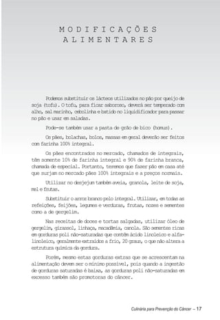 MODIFICAÇÕES
            ALIMENTARES




      Podemos substituir os lácteos utilizados no pão por queijo de
soja (tofu). O tofu, para ficar saboroso, deverá ser temperado com
alho, sal marinho, cebolinha e batido no liquidificador para passar
no pão e usar em saladas.
      Pode-se também usar a pasta de grão de bico (homus).
      Os pães, bolachas, bolos, massas em geral deverão ser feitos
com farinha 100% integral.
      Os pães encontrados no mercado, chamados de integrais,
têm somente 10% de farinha integral e 90% de farinha branca,
chamada de especial. Portanto, teremos que fazer pão em casa até
que surjam no mercado pães 100% integrais e a preços normais.
       Utilizar no desjejum também aveia, granola, leite de soja,
mel e frutas.
      Substituir o arroz branco pelo integral. Utilizar, em todas as
refeições, feijões, legumes e verduras, frutas, nozes e sementes
como a de gergelim.
      Nas receitas de doces e tortas salgadas, utilizar óleo de
gergelim, girassol, linhaça, macadâmia, canola. São sementes ricas
em gorduras poli não-saturadas que contêm ácido linoleico e alfa-
linoleico, geralmente extraídos a frio, 20 graus, o que não altera a
estrutura química da gordura.
      Porém, mesmo estas gorduras extras que se acrescentam na
alimentação devem ser o mínimo possível, pois quando a ingestão
de gorduras saturadas é baixa, as gorduras poli não-saturadas em
excesso também são promotoras do câncer.




                                            Culinária para Prevenção do Câncer – 17
 