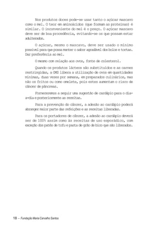 Nos produtos doces pode-se usar tanto o açúcar mascavo
         como o mel. O teor em aminoácidos (que formam as proteínas) é
         similar. O inconveniente do mel é o preço. O açúcar mascavo
         deve ser de boa procedência, evitando-se os que possam estar
         adulterados.
               O açúcar, mesmo o mascavo, deve ser usado o mínimo
         possível para que possa manter o sabor agradável dos bolos e tortas.
         Dar preferência ao mel.
                O mesmo com relação aos ovos, fonte de colesterol.
               Quando os produtos lácteos são substituídos e as carnes
         restringidas, a OMS libera a utilização de ovos em quantidades
         mínimas, duas vezes por semana, em preparados culinários, mas
         não os fritos ou como omelete, pois estes aumentam o risco de
         câncer de pâncreas.
               Forneceremos a seguir uma sugestão de cardápio para o dia-
         a-dia e posteriormente as receitas.
               Para a prevenção do câncer, a adesão ao cardápio poderá
         abranger maior parte das refeições e as receitas liberadas.
               Para os portadores de câncer, a adesão ao cardápio deverá
         ser de 100% assim como às receitas de uso esporádico, com
         exceção dos patês de tofu e pasta de grão de bico que são liberados.




18 – Fundação Maria Carvalho Santos
 