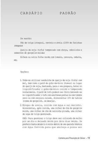 CARDÁPIO                               PADRÃO




      De manhã:
    Pão de trigo integral, centeio e aveia (100% de farinhas
itgas
 neri)
     Queijo de soja (tofu) temperado com shoyu, cebolinha e
sementes de gergelim moídas
      Alface ou outra folha verde com tomate, cenoura, cebola,
ec
 t.



      Opções:


      1 Pode-se utilizar sanduíche de queijo de soja (tofu) com
      .
        mel, bem como o patê de grão-de-bico (homus) no lugar
        do queijo de soja, bastando, para o seu preparo, bater no
        liquidificador o grão-de-bico cozido e temperado
        normalmente. O patê de tofu poderá ser feito batendo-se
        no liquidificador o tofu com azeitonas pretas ou com tomate
        seco ou com cenoura ralada. Acrescentar 10% de tahine
        (creme de gergelim), se desejar.
      2 Mingau de aveia, cozida com água e sal marinho.
      .
        Acrescentar, após cozida, uma colher de chá de gergelim
        moído, uma colher de chá de salsinha picada, uma colher
        de sopa de trigo germinado.
        OBS: Para germinar o trigo deve ser colocado de molho
        por um dia e deixado úmido por dois dias úmido. Se
        preferir basta deixá-lo à noite dentro de uma garrafa térmica
        com água fervida para que amoleça e possa ser



                                            Culinária para Prevenção do Câncer – 19
 