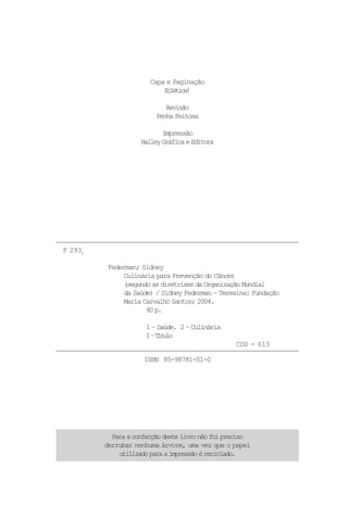 Capa e Paginação
                           Eltc!
                            céia

                            Revisão
                         Penha Feitosa

                           Impressão
                    Halley Gráfica e Editora




F 293C

          Federman; Sidney
               Culinária para Prevenção do Câncer
               (segundo as diretrizes da Organização Mundial
               da Saúde) / Sidney Federman – Teresina: Fundação
               Maria Carvalho Santos; 2004.
                      80 p.

                      1 – Saúde. 2 – Culinária
                      I–T t l
                          íuo
                                                  CDD - 613

                     ISBN 85-98781-01-0




           Para a confecção deste livro não foi preciso
         derrubar nenhuma árvore, uma vez que o papel
             utilizado para a impressão é reciclado.
 