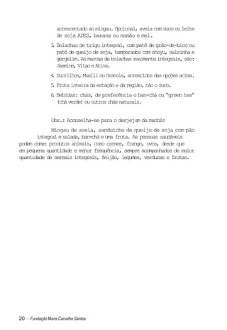 acrescentado ao mingau. Opcional, aveia com suco ou leite
                   de soja ADES, banana ou mamão e mel.
                3 Bolachas de trigo integral, com patê de grão-de-bico ou
                .
                  patê de queijo de soja, temperados com shoyu, salsinha e
                  gergelim. As marcas de bolachas realmente integrais, são:
                  Jasmine, Vitao e Ativa.
                4 Sucrilhos, Muslii ou Granola, acrescidos das opções acima.
                .
                5 Fruta inteira da estação e da região, não o suco.
                .
                6 Bebidas: chás, de preferência o ban-chá ou “green tea”
                .
                  (chá verde) ou outros chás naturais.


                Obs.: Aconselha-se para o desjejum da manhã:
             Mingau de aveia, sanduíche de queijo de soja com pão
       integral e salada, ban-chá e uma fruta. As pessoas saudáveis
podem comer produtos animais, como carnes, frango, ovos, desde que
em pequena quantidade e menor frequência, sempre acompanhados de maior
quantidade de sereais integrais, feijão, legumes, verduras e frutas.




20 – Fundação Maria Carvalho Santos
 
