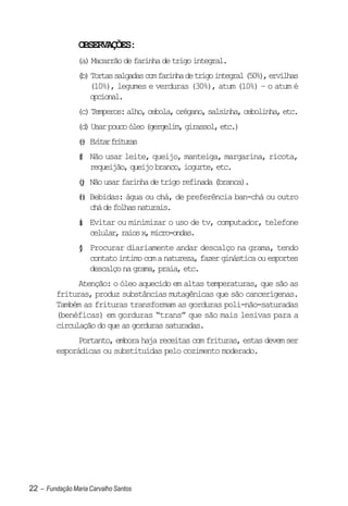 OBSERVAÇÕES:
                (a) Macarrão de farinha de trigo integral.
                (b) Tortas salgadas com farinha de trigo integral (50%), ervilhas
                   (10%), legumes e verduras (30%), atum (10%) – o atum é
                   opcional.
                (c) Temperos: alho, cebola, orégano, salsinha, cebolinha, etc.
                (d) Usar pouco óleo (gergelim, girassol, etc.)
                () E i a f i u a
                e vtr rtrs
                ( Não usar leite, queijo, manteiga, margarina, ricota,
                f
                )
                  requeijão, queijo branco, iogurte, etc.
                () Não usar farinha de trigo refinada (branca).
                 g
                () Bebidas: água ou chá, de preferência ban-chá ou outro
                 h
                   chá de folhas naturais.
                ( Evitar ou minimizar o uso de tv, computador, telefone
                i
                )
                  celular, raios x, micro-ondas.
                ( Procurar diariamente andar descalço na grama, tendo
                j
                )
                  contato íntimo com a natureza, fazer ginástica ou esportes
                  descalço na grama, praia, etc.
               Atenção: o óleo aquecido em altas temperaturas, que são as
         frituras, produz substâncias mutagênicas que são cancerígenas.
         Também as frituras transformam as gorduras poli-não-saturadas
         (benéficas) em gorduras “trans” que são mais lesivas para a
         circulação do que as gorduras saturadas.
               Portanto, embora haja receitas com frituras, estas devem ser
         esporádicas ou substituídas pelo cozimento moderado.




22 – Fundação Maria Carvalho Santos
 