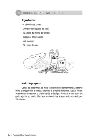 01 ABOBRINHAS AO FORNO
                Igeine
                 nrdets
                • 4 abobrinhas cruas
                • 200g de tofu (queijo de soja)
                • ½ xícara de molho de tomate
                • orégano, cheiro-verde
                • sal marinho
                • ¾ xícara de óleo




                Modo de preparo
                Cortar as abobrinhas ao meio (no sentido do comprimento), retirar o
         miolo e refogar com a cebola, o tomate e o molho de tomate. Deixar ferver,
         acrescentar o orégano, o cheiro-verde e desligar. Amassar o tofu com um
         garfo e juntar ao molho. Rechear as abobrinhas e levar ao forno médio por
         20 minutos.




24 – Fundação Maria Carvalho Santos
 
