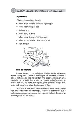 02 ALMÔNDEGAS DE ARROZ INTEGRAL
      Igeine
       nrdets
      • ½ xícara de arroz integral cozido
      • 1 colher (sopa) cheia de farinha de trigo integral
      • 1 colher (sobremesa) de óleo
      • 1 dente de alho
      • 1 colher (café) de missô
      • 1 colher (sopa) de shoyo (molho de soja)
      • 1 colher (sopa) cheia de cheiro verde picado
      • 1 copo de água




      Modo de preparo
       Amassar o arroz com um garfo, juntar à farinha de trigo e fazer uma
massa bem liguenta. Enrolar as almôndegas em tamanhos pequenos e
passar na farinha de trigo integral bem fina. Separadamente, em uma
panelinha, colocar o óleo de soja e refogar o dente de alho (amassado ou
cortado bem fino) até dourar. Em seguida, juntar o missô e refogar bem,
juntar ainda o molho de soja e depois o copo de água.
       Deixar esse molho cozinhar bem e acrescentar o cheiro-verde, usando
fogo lento, acrescentas as almôndegas, deixando-as cozinhar até que o
molho quase desapareça, sempre com a panela fechada. Remover as
almôndegas de vez em quando.




                                                 Culinária para Prevenção do Câncer – 25
 