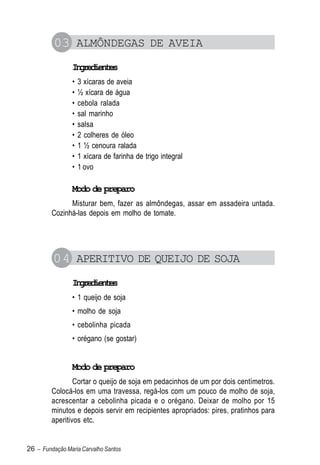 03 ALMÔNDEGAS DE AVEIA
                Igeine
                 nrdets
                •   3 xícaras de aveia
                •   ½ xícara de água
                •   cebola ralada
                •   sal marinho
                •   salsa
                •   2 colheres de óleo
                •   1 ½ cenoura ralada
                •   1 xícara de farinha de trigo integral
                •   1 ovo

                Modo de preparo
               Misturar bem, fazer as almôndegas, assar em assadeira untada.
         Cozinhá-las depois em molho de tomate.




         04 APERITIVO DE QUEIJO DE SOJA
                Igeine
                 nrdets
                • 1 queijo de soja
                • molho de soja
                • cebolinha picada
                • orégano (se gostar)


                Modo de preparo
                 Cortar o queijo de soja em pedacinhos de um por dois centímetros.
         Colocá-los em uma travessa, regá-los com um pouco de molho de soja,
         acrescentar a cebolinha picada e o orégano. Deixar de molho por 15
         minutos e depois servir em recipientes apropriados: pires, pratinhos para
         aperitivos etc.


26 – Fundação Maria Carvalho Santos
 