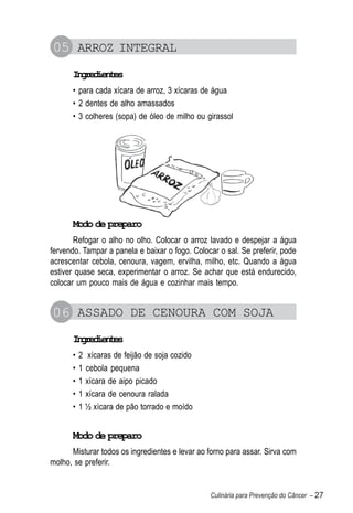 05 ARROZ INTEGRAL
      Igeine
       nrdets
      • para cada xícara de arroz, 3 xícaras de água
      • 2 dentes de alho amassados
      • 3 colheres (sopa) de óleo de milho ou girassol




      Modo de preparo
       Refogar o alho no olho. Colocar o arroz lavado e despejar a água
fervendo. Tampar a panela e baixar o fogo. Colocar o sal. Se preferir, pode
acrescentar cebola, cenoura, vagem, ervilha, milho, etc. Quando a água
estiver quase seca, experimentar o arroz. Se achar que está endurecido,
colocar um pouco mais de água e cozinhar mais tempo.


06 ASSADO DE CENOURA COM SOJA
      Igeine
       nrdets
      •   2 xícaras de feijão de soja cozido
      •   1 cebola pequena
      •   1 xícara de aipo picado
      •   1 xícara de cenoura ralada
      •   1 ½ xícara de pão torrado e moído


      Modo de preparo
      Misturar todos os ingredientes e levar ao forno para assar. Sirva com
molho, se preferir.


                                                Culinária para Prevenção do Câncer – 27
 