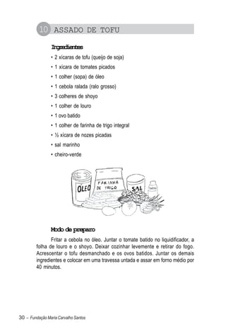 10 ASSADO DE TOFU
                Igeine
                 nrdets
                • 2 xícaras de tofu (queijo de soja)
                • 1 xícara de tomates picados
                • 1 colher (sopa) de óleo
                • 1 cebola ralada (ralo grosso)
                • 3 colheres de shoyo
                • 1 colher de louro
                • 1 ovo batido
                • 1 colher de farinha de trigo integral
                • ½ xícara de nozes picadas
                • sal marinho
                • cheiro-verde




                Modo de preparo
                Fritar a cebola no óleo. Juntar o tomate batido no liquidificador, a
         folha de louro e o shoyo. Deixar cozinhar levemente e retirar do fogo.
         Acrescentar o tofu desmanchado e os ovos batidos. Juntar os demais
         ingredientes e colocar em uma travessa untada e assar em forno médio por
         40 minutos.




30 – Fundação Maria Carvalho Santos
 