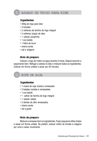 1 ASSADO DE TRIGO PARA KIBE
 1
      Igeine
       nrdets
      •   400g de trigo para kibe
      •   3 tomates
      •   2 colheres de farinha de trigo integral
      •   3 colheres (sopa) de óleo
      •   1 cebola picadinha
      •   1 ovo batido
      •   1 folha de louro
      •   cheiro-verde
      •   sal e orégano


      Modo de preparo
       Colocar o trigo de molho na água durante 2 horas. Depois escorrer e
esparramar bem. Refogar a cebola no óleo e misturar todos os ingredientes.
Colocar em forma untada e assar por 40 minutos.


 1 BIFE DE SOJA
  2
      Igeine
       nrdets
      •   1 xícara de soja cozida e amassada
      •   2 batatas cozidas e amassadas
      •   1 ovo batido
      •   1 colher de farinha de trigo integral
      •   1 cebola ralada
      •   2 dentes de alho amassados
      •   cheiro-verde
      •   sal a gosto


      Modo de preparo
       Misturar e amassar bem os ingredientes. Fazer pequenos bifes chatos
e assar em forma untada. Se preferir, colocar molho de tomate e orégano
por cima e assar novamente.


                                                    Culinária para Prevenção do Câncer – 31
 