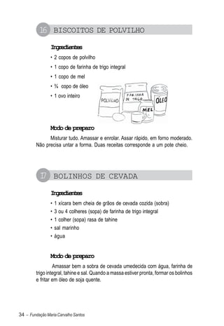 1 BISCOITOS DE POLVILHO
           6
                Igeine
                 nrdets
                • 2 copos de polvilho
                • 1 copo de farinha de trigo integral
                • 1 copo de mel
                • ¾ copo de óleo
                • 1 ovo inteiro




                Modo de preparo
               Misturar tudo. Amassar e enrolar. Assar rápido, em forno moderado.
         Não precisa untar a forma. Duas receitas corresponde a um pote cheio.




          1 BOLINHOS DE CEVADA
          7
                Igeine
                 nrdets
                •   1 xícara bem cheia de grãos de cevada cozida (sobra)
                •   3 ou 4 colheres (sopa) de farinha de trigo integral
                •   1 colher (sopa) rasa de tahine
                •   sal marinho
                •   água


                Modo de preparo
                  Amassar bem a sobra de cevada umedecida com água, farinha de
         trigo integral, tahine e sal. Quando a massa estiver pronta, formar os bolinhos
         e fritar em óleo de soja quente.




34 – Fundação Maria Carvalho Santos
 