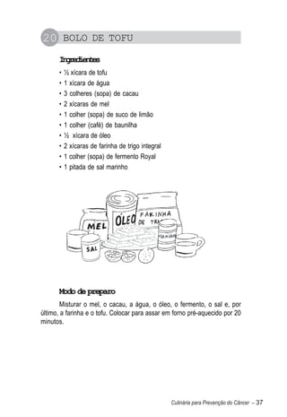 20 BOLO DE TOFU
      Igeine
       nrdets
      •   ½ xícara de tofu
      •   1 xícara de água
      •   3 colheres (sopa) de cacau
      •   2 xícaras de mel
      •   1 colher (sopa) de suco de limão
      •   1 colher (café) de baunilha
      •   ½ xícara de óleo
      •   2 xícaras de farinha de trigo integral
      •   1 colher (sopa) de fermento Royal
      •   1 pitada de sal marinho




      Modo de preparo
        Misturar o mel, o cacau, a água, o óleo, o fermento, o sal e, por
último, a farinha e o tofu. Colocar para assar em forno pré-aquecido por 20
minutos.




                                                   Culinária para Prevenção do Câncer – 37
 