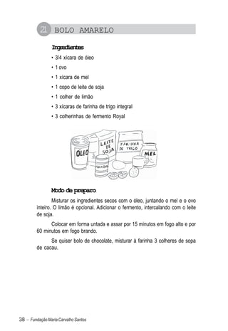 2 BOLO AMARELO
           1
                Igeine
                 nrdets
                • 3/4 xícara de óleo
                • 1 ovo
                • 1 xícara de mel
                • 1 copo de leite de soja
                • 1 colher de limão
                • 3 xícaras de farinha de trigo integral
                • 3 colherinhas de fermento Royal




                Modo de preparo
                 Misturar os ingredientes secos com o óleo, juntando o mel e o ovo
         inteiro. O limão é opcional. Adicionar o fermento, intercalando com o leite
         de soja.
               Colocar em forma untada e assar por 15 minutos em fogo alto e por
         60 minutos em fogo brando.
               Se quiser bolo de chocolate, misturar à farinha 3 colheres de sopa
         de cacau.




38 – Fundação Maria Carvalho Santos
 