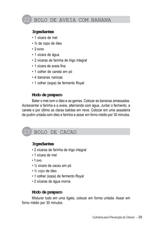 22 BOLO DE AVEIA COM BANANA
      Igeine
       nrdets
      •   1 xícara de mel
      •   ¾ de copo de óleo
      •   2 ovos
      •   1 xícara de água
      •   2 xícaras de farinha de trigo integral
      •   1 xícara de aveia fina
      •   1 colher de canela em pó
      •   4 bananas nanicas
      •   1 colher (sopa) de fermento Royal


      Modo de preparo
       Bater o mel com o óleo e as gemas. Colocar as bananas amassadas.
Acrescentar a farinha e a aveia, alternando com água. Juntar o fermento, a
canela e por último as claras batidas em neve. Colocar em uma assadeira
de pudim untada com óleo e farinha e assar em forno médio por 30 minutos.



23 BOLO DE CACAU
      Igeine
       nrdets
      • 2 xícaras de farinha de trigo integral
      • 1 xícara de mel
      • 1 ovo
      • ½ xícara de cacau em pó
      • ½ copo de óleo
      • 1 colher (sopa) de fermento Royal
      • 2 xícaras de água morna

      Modo de preparo
       Misturar tudo em uma tigela, colocar em forma untada. Assar em
forno médio por 30 minutos.


                                                   Culinária para Prevenção do Câncer – 39
 