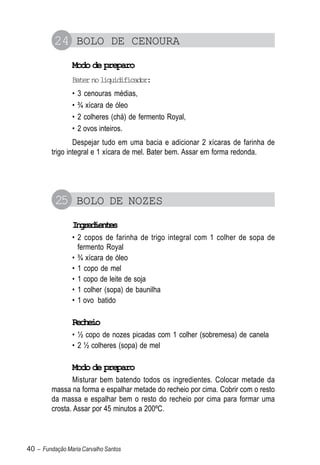 24 BOLO DE CENOURA
                Modo de preparo
                Bater no liquidificador:
                •   3 cenouras médias,
                •   ¾ xícara de óleo
                •   2 colheres (chá) de fermento Royal,
                •   2 ovos inteiros.
                 Despejar tudo em uma bacia e adicionar 2 xícaras de farinha de
         trigo integral e 1 xícara de mel. Bater bem. Assar em forma redonda.




          25 BOLO DE NOZES
                Igeine
                 nrdets
                • 2 copos de farinha de trigo integral com 1 colher de sopa de
                  fermento Royal
                • ¾ xícara de óleo
                • 1 copo de mel
                • 1 copo de leite de soja
                • 1 colher (sopa) de baunilha
                • 1 ovo batido

                Recheio
                • ½ copo de nozes picadas com 1 colher (sobremesa) de canela
                • 2 ½ colheres (sopa) de mel

                Modo de preparo
                Misturar bem batendo todos os ingredientes. Colocar metade da
         massa na forma e espalhar metade do recheio por cima. Cobrir com o resto
         da massa e espalhar bem o resto do recheio por cima para formar uma
         crosta. Assar por 45 minutos a 200ºC.



40 – Fundação Maria Carvalho Santos
 