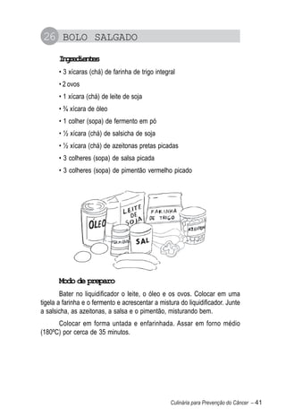 26 BOLO SALGADO
       Igeine
        nrdets
       • 3 xícaras (chá) de farinha de trigo integral
       • 2 ovos
       • 1 xícara (chá) de leite de soja
       • ¾ xícara de óleo
       • 1 colher (sopa) de fermento em pó
       • ½ xícara (chá) de salsicha de soja
       • ½ xícara (chá) de azeitonas pretas picadas
       • 3 colheres (sopa) de salsa picada
       • 3 colheres (sopa) de pimentão vermelho picado




       Modo de preparo
        Bater no liquidificador o leite, o óleo e os ovos. Colocar em uma
tigela a farinha e o fermento e acrescentar a mistura do liquidificador. Junte
a salsicha, as azeitonas, a salsa e o pimentão, misturando bem.
      Colocar em forma untada e enfarinhada. Assar em forno médio
(180ºC) por cerca de 35 minutos.




                                                   Culinária para Prevenção do Câncer – 41
 