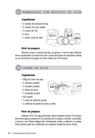 27 BOMBOCADO COM RESÍDUO DE SOJA
                Igeine
                 nrdets
                •   2 xícaras de resíduo de soja
                •   2 xícaras de coco ralado
                •   ½ xícara de mel
                •   2 ovos
                •   1 colher (chá) de óleo



                Modo de preparo
               Misturar o coco, o resíduo de soja, as gemas, o mel e o óleo. Misturar
         bem e acrescentar as claras em neve. Levar para assar em assadeira untada
         ou em forminhas de papel em forno médio por 30 minutos.



          28 CARNE DE SOJA
                Igeine
                 nrdets
                •   250g de carne de soja
                •   2 cebolas picadas
                •   3 tomates picados
                •   2 folhas de louro
                •   1 pimentão picado
                •   sal a gosto
                •   1 prato de salsinha picada
                •   2 colheres de azeite de oliva ou óleo


                Modo de preparo
                Colocar o P.V.T em água fervente e deixar hidratar durante 15 minutos.
         Escorrer a água e colocar em uma panela com a cebola, o tomate, o pimentão,
         o louro e o sal. Deixar refogar bem. Acrescentar, então, a salsinha e o azeite.
         Este produto pode ser substituído por qualquer receita de carne moída.


42 – Fundação Maria Carvalho Santos
 