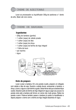 29 CREME DE AZEITONAS
       Levar ao processador ou liquidificador 300g de azeitonas e 1 dente
de alho. Bater até virar creme.




30 CREME DE BARDANA
       Igeine
        nrdets
       •   200g de bardana (gombo)
       •   1 colher (sopa) de cebola picada
       •   1 colher (sopa) de óleo
       •   1 colher (sopa) de shoyu
       •   1 colher (sopa) de farinha de trigo integral
       •   1 folha de louro
       •   sal marinho
       •   água




       Modo de preparo
        Lavar e picar a bardana. Em uma panela à parte, preparar um refogado
com cebola e óleo de soja. Quando a cebola dourar, acrescentar a bardana, o
shoyu, o louro, a água e o sal marinho a gosto. Deixar ferver até que a bardana fique
cozida. Dissolver parte da farinha de trigo integral em água e jogar aos poucos na
panela onde está a bardana até formar um creme não muito grosso. Retirar da
panela e servir. Pode-se também passar a bardana já cozida no liquidificador e
depois preparar o creme com a farinha de trigo integral dissolvida em água.



                                                       Culinária para Prevenção do Câncer – 43
 