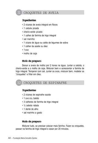 3 CROQUETES DE AVEIA
           1
                Igeine
                 nrdets
                •   2 xícaras de aveia integral em flocos
                •   1 cebola picada
                •   cheiro-verde picado
                •   1 colher de farinha de trigo integral
                •   sal marinho
                •   1 xícara de água ou caldo de legumes de sobra
                •   1 colher de azeite ou óleo
                •   1 ovo
                •   molho de soja


                Modo de preparo
                 Deixar a aveia de molho por 2 horas na água. Juntar a cebola, o
         cheiro-verde e o molho de soja. Misturar bem e acrescentar a farinha de
         trigo integral. Temperar com sal. Juntar os ovos, misturar bem, modelar os
         “croquetes” e fritar em óleo.


          32 CROQUETES DE ESPINAFRE
                Igeine
                 nrdets
                •   2 xícaras de espinafre cozido
                •   1 ovo cru, batido
                •   3 colheres de farinha de trigo integral
                •   ½ cebola ralada
                •   1 dente de alho
                •   sal marinho a gosto


                Modo de preparo
               Misturar tudo, se precisar colocar mais farinha. Fazer os croquetes,
         passar na farinha de trigo integral e assar por 20 minutos.


44 – Fundação Maria Carvalho Santos
 
