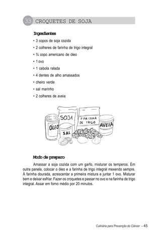 33 CROQUETES DE SOJA
       Igeine
        nrdets
       • 3 copos de soja cozida
       • 2 colheres de farinha de trigo integral
       • ¾ copo americano de óleo
       • 1 ovo
       • 1 cebola ralada
       • 4 dentes de alho amassados
       • cheiro verde
       • sal marinho
       • 2 colheres de aveia




       Modo de preparo
       Amassar a soja cozida com um garfo, misturar os temperos. Em
outra panela, colocar o óleo e a farinha de trigo integral mexendo sempre.
À farinha dourada, acrescentar a primeira mistura e juntar 1 ovo. Misturar
bem e deixar esfriar. Fazer os croquetes e passar no ovo e na farinha de trigo
integral. Assar em forno médio por 20 minutos.




                                                   Culinária para Prevenção do Câncer – 45
 
