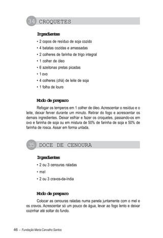 34 CROQUETES
                Igeine
                 nrdets
                • 2 copos de resíduo de soja cozido
                • 4 batatas cozidas e amassadas
                • 2 colheres de farinha de trigo integral
                • 1 colher de óleo
                • 6 azeitonas pretas picadas
                • 1 ovo
                • 4 colheres (chá) de leite de soja
                • 1 folha de louro


                Modo de preparo
                 Refogar os temperos em 1 colher de óleo. Acrescentar o resíduo e o
         leite, deixar ferver durante um minuto. Retirar do fogo e acrescentar os
         demais ingredientes. Deixar esfriar e fazer os croquetes, passando-os em
         ovo e farinha de soja ou em mistura de 50% de farinha de soja e 50% de
         farinha de rosca. Assar em forma untada.



          35 DOCE DE CENOURA
                Igeine
                 nrdets
                • 2 ou 3 cenouras raladas
                • mel
                • 2 ou 3 cravos-da-índia


                Modo de preparo
                Colocar as cenouras raladas numa panela juntamente com o mel e
         os cravos. Acrescentar só um pouco de água, levar ao fogo lento e deixar
         cozinhar até soltar do fundo.



46 – Fundação Maria Carvalho Santos
 