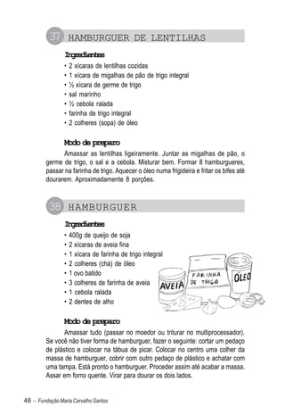 37 HAMBURGUER DE LENTILHAS
                Igeine
                 nrdets
                •   2 xícaras de lentilhas cozidas
                •   1 xícara de migalhas de pão de trigo integral
                •   ½ xícara de germe de trigo
                •   sal marinho
                •   ½ cebola ralada
                •   farinha de trigo integral
                •   2 colheres (sopa) de óleo

                Modo de preparo
               Amassar as lentilhas ligeiramente. Juntar as migalhas de pão, o
         germe de trigo, o sal e a cebola. Misturar bem. Formar 8 hamburgueres,
         passar na farinha de trigo. Aquecer o óleo numa frigideira e fritar os bifes até
         dourarem. Aproximadamente 8 porções.


          38 HAMBURGUER
                Igeine
                 nrdets
                •   400g de queijo de soja
                •   2 xícaras de aveia fina
                •   1 xícara de farinha de trigo integral
                •   2 colheres (chá) de óleo
                •   1 ovo batido
                •   3 colheres de farinha de aveia
                •   1 cebola ralada
                •   2 dentes de alho

                Modo de preparo
                Amassar tudo (passar no moedor ou triturar no multiprocessador).
         Se você não tiver forma de hamburguer, fazer o seguinte: cortar um pedaço
         de plástico e colocar na tábua de picar. Colocar no centro uma colher da
         massa de hamburguer, cobrir com outro pedaço de plástico e achatar com
         uma tampa. Está pronto o hamburguer. Proceder assim até acabar a massa.
         Assar em forno quente. Virar para dourar os dois lados.


48 – Fundação Maria Carvalho Santos
 