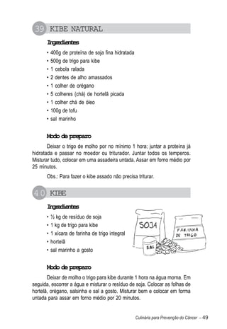 39 KIBE NATURAL
      Igeine
       nrdets
      •   400g de proteína de soja fina hidratada
      •   500g de trigo para kibe
      •   1 cebola ralada
      •   2 dentes de alho amassados
      •   1 colher de orégano
      •   5 colheres (chá) de hortelã picada
      •   1 colher chá de óleo
      •   100g de tofu
      •   sal marinho


      Modo de preparo
       Deixar o trigo de molho por no mínimo 1 hora; juntar a proteína já
hidratada e passar no moedor ou triturador. Juntar todos os temperos.
Misturar tudo, colocar em uma assadeira untada. Assar em forno médio por
25 minutos.
      Obs.: Para fazer o kibe assado não precisa triturar.


40 KIBE
      Igeine
       nrdets
      •   ½ kg de resíduo de soja
      •   1 kg de trigo para kibe
      •   1 xícara de farinha de trigo integral
      •   hortelã
      •   sal marinho a gosto


      Modo de preparo
       Deixar de molho o trigo para kibe durante 1 hora na água morna. Em
seguida, escorrer a água e misturar o resíduo de soja. Colocar as folhas de
hortelã, orégano, salsinha e sal a gosto. Misturar bem e colocar em forma
untada para assar em forno médio por 20 minutos.


                                                    Culinária para Prevenção do Câncer – 49
 