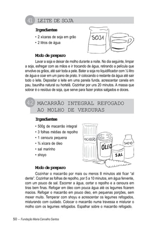 41 LEITE DE SOJA
                Igeine
                 nrdets
                • 2 xícaras de soja em grão
                • 2 litros de água


                Modo de preparo
                 Lavar a soja e deixar de molho durante a noite. No dia seguinte, limpar
         a soja, esfregar com as mãos e ir trocando de água, retirando a película que
         envolve os grãos, até sair toda a pele. Bater a soja no liquidificador com ½ litro
         de água e coar em um pano de prato. Ir colocando o restante da água até sair
         todo o leite. Depositar o leite em uma panela funda, acrescentar canela em
         pau, baunilha natural ou hortelã. Cozinhar por uns 20 minutos. A massa que
         sobrar é o resíduo de soja, que serve para fazer pratos salgados e doces.


          42 MACARRÃO INTEGRAL REFOGADO
                    AO MOLHO DE VERDURAS
                Igeine
                 nrdets
                •   500g de macarrão integral
                •   3 folhas médias de repolho
                •   1 cenoura pequena
                •   ¾ xícara de óleo
                •   sal marinho
                •   shoyo


                Modo de preparo
                 Cozinhar o macarrão por mais ou menos 8 minutos até ficar “al
         dente”. Cozinhar as folhas de repolho, por 5 a 10 minutos, em água fervente,
         com um pouco de sal. Escorrer a água, cortar o repolho e a cenoura em
         tiras bem finas. Refogar em óleo com pouca água até os legumes ficarem
         macios. Refogar o macarrão em pouco óleo, em pequenas porções, sem
         mexer muito. Temperar com shoyu e acrescentar os legumes refogados,
         misturando com cuidado. Colocar o macarrão numa travessa e misturar o
         molho com os legumes refogados. Espalhar sobre o macarrão refogado.


50 – Fundação Maria Carvalho Santos
 