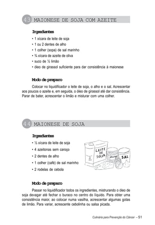 43 MAIONESE DE SOJA COM AZEITE
       Igeine
        nrdets
       •   1 xícara de leite de soja
       •   1 ou 2 dentes de alho
       •   1 colher (sopa) de sal marinho
       •   ¾ xícara de azeite de oliva
       •   suco de ½ limão
       •   óleo de girassol suficiente para dar consistência à maionese


       Modo de preparo
       Colocar no liquidificador o leite de soja, o alho e o sal. Acrescentar
aos poucos o azeite e, em seguida, o óleo de girassol até dar consistência.
Parar de bater, acrescentar o limão e misturar com uma colher.




44 MAIONESE DE SOJA
       Igeine
        nrdets
       • ½ xícara de leite de soja
       • 4 azeitonas sem caroço
       • 2 dentes de alho
       • 1 colher (café) de sal marinho
       • 2 rodelas de cebola


       Modo de preparo
       Passar no liquidificador todos os ingredientes, mistrurando o óleo de
soja devagar até fechar o buraco no centro do líquido. Para obter uma
consistência maior, ao colocar numa vasilha, acrescentar algumas gotas
de limão. Para variar, acrescente cebolinha ou salsa picada.


                                                  Culinária para Prevenção do Câncer – 51
 