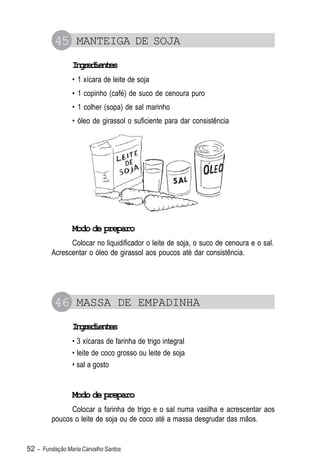 45 MANTEIGA DE SOJA
                Igeine
                 nrdets
                • 1 xícara de leite de soja
                • 1 copinho (café) de suco de cenoura puro
                • 1 colher (sopa) de sal marinho
                • óleo de girassol o suficiente para dar consistência




                Modo de preparo
               Colocar no liquidificador o leite de soja, o suco de cenoura e o sal.
         Acrescentar o óleo de girassol aos poucos até dar consistência.




          46 MASSA DE EMPADINHA
                Igeine
                 nrdets
                • 3 xícaras de farinha de trigo integral
                • leite de coco grosso ou leite de soja
                • sal a gosto


                Modo de preparo
               Colocar a farinha de trigo e o sal numa vasilha e acrescentar aos
         poucos o leite de soja ou de coco até a massa desgrudar das mãos.


52 – Fundação Maria Carvalho Santos
 