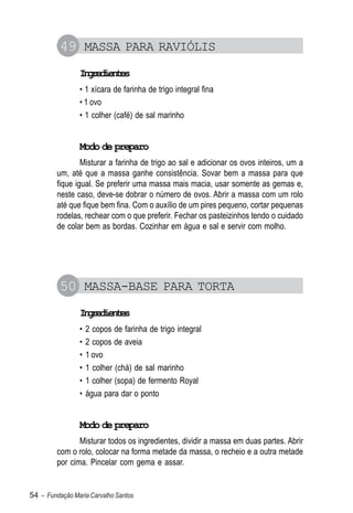 49 MASSA PARA RAVIÓLIS
                Igeine
                 nrdets
                • 1 xícara de farinha de trigo integral fina
                • 1 ovo
                • 1 colher (café) de sal marinho


                Modo de preparo
                 Misturar a farinha de trigo ao sal e adicionar os ovos inteiros, um a
         um, até que a massa ganhe consistência. Sovar bem a massa para que
         fique igual. Se preferir uma massa mais macia, usar somente as gemas e,
         neste caso, deve-se dobrar o número de ovos. Abrir a massa com um rolo
         até que fique bem fina. Com o auxílio de um pires pequeno, cortar pequenas
         rodelas, rechear com o que preferir. Fechar os pasteizinhos tendo o cuidado
         de colar bem as bordas. Cozinhar em água e sal e servir com molho.




          50 MASSA-BASE PARA TORTA
                Igeine
                 nrdets
                •   2 copos de farinha de trigo integral
                •   2 copos de aveia
                •   1 ovo
                •   1 colher (chá) de sal marinho
                •   1 colher (sopa) de fermento Royal
                •   água para dar o ponto


                Modo de preparo
                Misturar todos os ingredientes, dividir a massa em duas partes. Abrir
         com o rolo, colocar na forma metade da massa, o recheio e a outra metade
         por cima. Pincelar com gema e assar.


54 – Fundação Maria Carvalho Santos
 