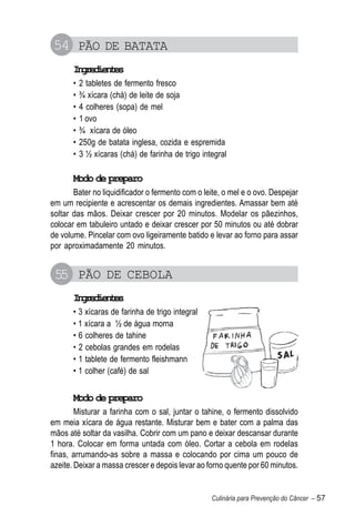 54 PÃO DE BATATA
       Igeine
        nrdets
       •   2 tabletes de fermento fresco
       •   ¾ xícara (chá) de leite de soja
       •   4 colheres (sopa) de mel
       •   1 ovo
       •   ¾ xícara de óleo
       •   250g de batata inglesa, cozida e espremida
       •   3 ½ xícaras (chá) de farinha de trigo integral

       Modo de preparo
       Bater no liquidificador o fermento com o leite, o mel e o ovo. Despejar
em um recipiente e acrescentar os demais ingredientes. Amassar bem até
soltar das mãos. Deixar crescer por 20 minutos. Modelar os pãezinhos,
colocar em tabuleiro untado e deixar crescer por 50 minutos ou até dobrar
de volume. Pincelar com ovo ligeiramente batido e levar ao forno para assar
por aproximadamente 20 minutos.


 55 PÃO DE CEBOLA
       Igeine
        nrdets
       • 3 xícaras de farinha de trigo integral
       • 1 xícara a ½ de água morna
       • 6 colheres de tahine
       • 2 cebolas grandes em rodelas
       • 1 tablete de fermento fleishmann
       • 1 colher (café) de sal


       Modo de preparo
        Misturar a farinha com o sal, juntar o tahine, o fermento dissolvido
em meia xícara de água restante. Misturar bem e bater com a palma das
mãos até soltar da vasilha. Cobrir com um pano e deixar descansar durante
1 hora. Colocar em forma untada com óleo. Cortar a cebola em rodelas
finas, arrumando-as sobre a massa e colocando por cima um pouco de
azeite. Deixar a massa crescer e depois levar ao forno quente por 60 minutos.


                                                    Culinária para Prevenção do Câncer – 57
 