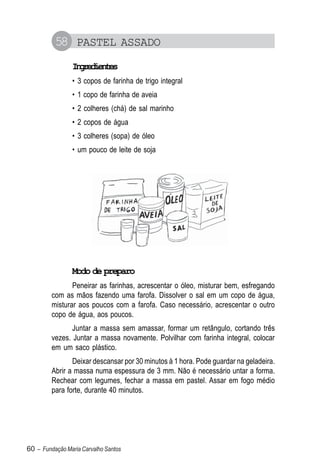 58 PASTEL ASSADO
                Igeine
                 nrdets
                • 3 copos de farinha de trigo integral
                • 1 copo de farinha de aveia
                • 2 colheres (chá) de sal marinho
                • 2 copos de água
                • 3 colheres (sopa) de óleo
                • um pouco de leite de soja




                Modo de preparo
                Peneirar as farinhas, acrescentar o óleo, misturar bem, esfregando
         com as mãos fazendo uma farofa. Dissolver o sal em um copo de água,
         misturar aos poucos com a farofa. Caso necessário, acrescentar o outro
         copo de água, aos poucos.
                Juntar a massa sem amassar, formar um retângulo, cortando três
         vezes. Juntar a massa novamente. Polvilhar com farinha integral, colocar
         em um saco plástico.
                Deixar descansar por 30 minutos à 1 hora. Pode guardar na geladeira.
         Abrir a massa numa espessura de 3 mm. Não é necessário untar a forma.
         Rechear com legumes, fechar a massa em pastel. Assar em fogo médio
         para forte, durante 40 minutos.




60 – Fundação Maria Carvalho Santos
 
