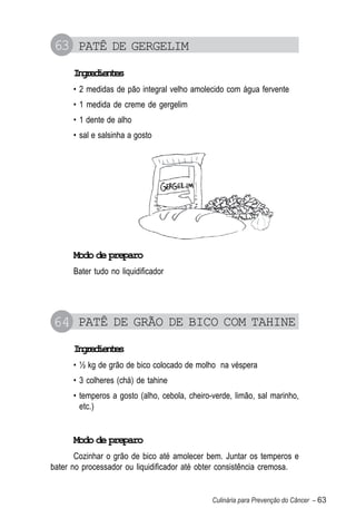 63 PATÊ DE GERGELIM
      Igeine
       nrdets
      • 2 medidas de pão integral velho amolecido com água fervente
      • 1 medida de creme de gergelim
      • 1 dente de alho
      • sal e salsinha a gosto




      Modo de preparo
      Bater tudo no liquidificador




64 PATÊ DE GRÃO DE BICO COM TAHINE
      Igeine
       nrdets
      • ½ kg de grão de bico colocado de molho na véspera
      • 3 colheres (chá) de tahine
      • temperos a gosto (alho, cebola, cheiro-verde, limão, sal marinho,
        etc.)


      Modo de preparo
       Cozinhar o grão de bico até amolecer bem. Juntar os temperos e
bater no processador ou liquidificador até obter consistência cremosa.


                                               Culinária para Prevenção do Câncer – 63
 