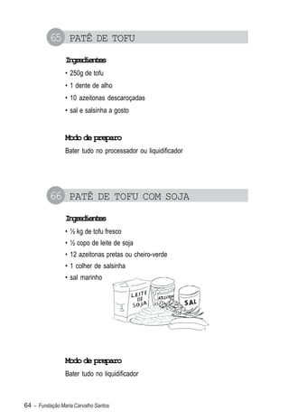 65 PATÊ DE TOFU
                Igeine
                 nrdets
                • 250g de tofu
                • 1 dente de alho
                • 10 azeitonas descaroçadas
                • sal e salsinha a gosto


                Modo de preparo
                Bater tudo no processador ou liquidificador




          66 PATÊ DE TOFU COM SOJA
                Igeine
                 nrdets
                • ½ kg de tofu fresco
                • ½ copo de leite de soja
                • 12 azeitonas pretas ou cheiro-verde
                • 1 colher de salsinha
                • sal marinho




                Modo de preparo
                Bater tudo no liquidificador



64 – Fundação Maria Carvalho Santos
 