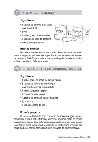 67 PUDIM DE CENOURA
      Igeine
       nrdets
      •   2 xícaras de cenoura crua ralada
      •   ½ xícara de fubá
      •   1 ovo
      •   1 colher (café) de sal marinho
      •   2 colheres de óleo de gergelim
      •   ½ xícara de leite de soja

      Modo de preparo
       Misturar a cenoura ralada com o fubá. Bater as claras dos ovos,
misturar as gemas, sal, óleo, leite e, por fim, a clara em neve com a massa
de cenoura e fubá. Colocar tudo numa forma de pudim untada e cozinhar
em banho-maria por 30 a 40 minutos.


68 PUDIM MISTO COM ABÓBORA OKAIDO
      Igeine
       nrdets
      •   1 colher (café) de casca de laranja ralada
      •   2 xícaras de farinha de trigo integral
      •   ½ xícara de abóbora okaido ralada
      •   1 colher (sopa) de mel puro
      •   2 xícaras de uvas passas
      •   ½ tablete de fermento fresco “biológico”
      •   água morna
      •   2 colheres (sopa) de óleo


      Modo de preparo
       Dissolver o fermento com o açúcar mascavo na água morna,
acrescentar o óleo e bater até formar um creme. Adicionar, então, os demais
ingredientes e colocar água se for preciso para que forme uma massa grossa.
Colocar tudo numa forma untada e cozinhar em banho-maria por umas três
horas. Pode ser servido com ameixa preta em calda de açúcar mascavo.


                                                 Culinária para Prevenção do Câncer – 65
 