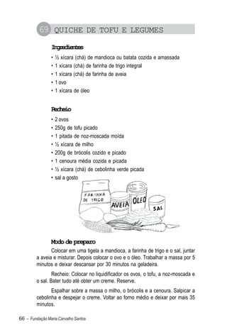 69 QUICHE DE TOFU E LEGUMES
                Igeine
                 nrdets
                •   ½ xícara (chá) de mandioca ou batata cozida e amassada
                •   1 xícara (chá) de farinha de trigo integral
                •   1 xícara (chá) de farinha de aveia
                •   1 ovo
                •   1 xícara de óleo


                Recheio
                •   2 ovos
                •   250g de tofu picado
                •   1 pitada de noz-moscada moída
                •   ½ xícara de milho
                •   200g de brócolis cozido e picado
                •   1 cenoura média cozida e picada
                •   ½ xícara (chá) de cebolinha verde picada
                •   sal a gosto




                Modo de preparo
                Colocar em uma tigela a mandioca, a farinha de trigo e o sal, juntar
         a aveia e misturar. Depois colocar o ovo e o óleo. Trabalhar a massa por 5
         minutos e deixar descansar por 30 minutos na geladeira.
                 Recheio: Colocar no liquidificador os ovos, o tofu, a noz-moscada e
         o sal. Bater tudo até obter um creme. Reserve.
                Espalhar sobre a massa o milho, o brócolis e a cenoura. Salpicar a
         cebolinha e despejar o creme. Voltar ao forno médio e deixar por mais 35
         minutos.

66 – Fundação Maria Carvalho Santos
 