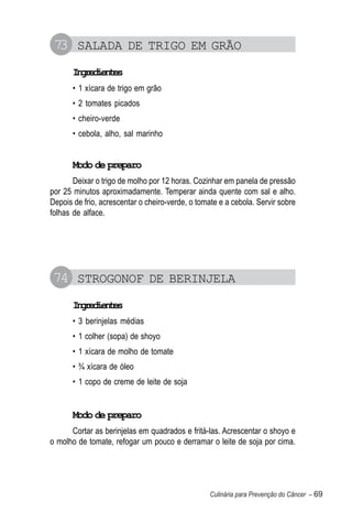 73 SALADA DE TRIGO EM GRÃO
       Igeine
        nrdets
       • 1 xícara de trigo em grão
       • 2 tomates picados
       • cheiro-verde
       • cebola, alho, sal marinho


       Modo de preparo
       Deixar o trigo de molho por 12 horas. Cozinhar em panela de pressão
por 25 minutos aproximadamente. Temperar ainda quente com sal e alho.
Depois de frio, acrescentar o cheiro-verde, o tomate e a cebola. Servir sobre
folhas de alface.




 74 STROGONOF DE BERINJELA
       Igeine
        nrdets
       • 3 berinjelas médias
       • 1 colher (sopa) de shoyo
       • 1 xícara de molho de tomate
       • ¾ xícara de óleo
       • 1 copo de creme de leite de soja


       Modo de preparo
      Cortar as berinjelas em quadrados e fritá-las. Acrescentar o shoyo e
o molho de tomate, refogar um pouco e derramar o leite de soja por cima.




                                                  Culinária para Prevenção do Câncer – 69
 
