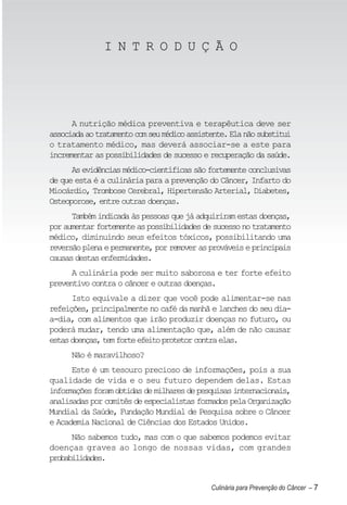 I N T R O D U Ç Ã O




      A nutrição médica preventiva e terapêutica deve ser
associada ao tratamento com seu médico assistente. Ela não substitui
o tratamento médico, mas deverá associar-se a este para
incrementar as possibilidades de sucesso e recuperação da saúde.
      As evidências médico-científicas são fortemente conclusivas
de que esta é a culinária para a prevenção do Câncer, Infarto do
Miocárdio, Trombose Cerebral, Hipertensão Arterial, Diabetes,
Osteoporose, entre outras doenças.
      Também indicada às pessoas que já adquiriram estas doenças,
por aumentar fortemente as possibilidades de sucesso no tratamento
médico, diminuindo seus efeitos tóxicos, possibilitando uma
reversão plena e permanente, por remover as prováveis e principais
causas destas enfermidades.
      A culinária pode ser muito saborosa e ter forte efeito
preventivo contra o câncer e outras doenças.
      Isto equivale a dizer que você pode alimentar-se nas
refeições, principalmente no café da manhã e lanches do seu dia-
a-dia, com alimentos que irão produzir doenças no futuro, ou
poderá mudar, tendo uma alimentação que, além de não causar
estas doenças, tem forte efeito protetor contra elas.
      Não é maravilhoso?
      Este é um tesouro precioso de informações, pois a sua
qualidade de vida e o seu futuro dependem delas. Estas
informações foram obtidas de milhares de pesquisas internacionais,
analisadas por comitês de especialistas formados pela Organização
Mundial da Saúde, Fundação Mundial de Pesquisa sobre o Câncer
e Academia Nacional de Ciências dos Estados Unidos.
      Não sabemos tudo, mas com o que sabemos podemos evitar
doenças graves ao longo de nossas vidas, com grandes
probabilidades.


                                             Culinária para Prevenção do Câncer – 7
 