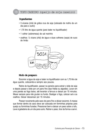 78 TOFU CASEIRO (queijo de soja caseiro)
       Igeine
        nrdets
       • 3 xícaras (chá) de grãos crus de soja (colocado de molho de um
         dia para o outro)
       • 1,75 litro de água quente (para bater no liquidificador)
       • 1 colher (sobremesa) de sal marinho
       • coalhos: ½ xícara (chá) de água e duas colheres (sopa) de suco
         de limão




       Modo de preparo
      Escorrer a água da soja e bater no liquidificador com os 1,75 litro de
água quente, colocando-a sempre aos poucos.
      Retire do liquidificador, passar na peneira para extrair o leite de soja
e depois passar o leite por um pano fino (tipo fralda ou algodão). Levar em
uma panela ao fogo baixo, até levantar a fervura e deixar por 15 minutos.
Mexer sempre para não grudar no fundo. Desligar o fogo, colocar sal e os
coalhos. Deixar descansar por 15 minutos.
       Passar novamente pelo saco de pano fino e deixar escorrer. A massa
que formar dentro do saco deve ser colocada em forminhas próprias para
queijo ou forminhas furadas. Pressionar bem e deixar um peso sobre o tofu.
Leve à geladeira de um dia para outro. Retirar o peso, tirar da forma e servir.




                                                   Culinária para Prevenção do Câncer – 73
 