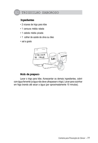 82 TRIGUILHO SABOROSO
       Igeine
        nrdets
       • 2 xícaras de trigo para kibe
       • 1 cenoura média ralada
       • 1 cebola média picada
       • 1 colher de azeite de oliva ou óleo
       • sal a gosto




       Modo de preparo
      Lavar o trigo para kibe. Acrescentar os demais ingredientes, cobrir
com água fervente (a água não deve ultrapassar o trigo). Levar para cozinhar
em fogo brando até secar a água (por aproximadamente 10 minutos).




                                                 Culinária para Prevenção do Câncer – 77
 