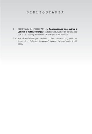BIBLIOGRAFIA



1 – FEDERMAN, S; FEDERMAN, M. Alimentação que evita o
    Câncer e outras doenças. Editora Minuano em co-edição
    com o Dr. Sidney Federman. 9ª Edição – Julho/2004.
2 – World Health Organization. “Diet, Nutrition, and the
    Prevention of Chronic Diseases”. Geneva, Switzerland – Abril
    2003.
 