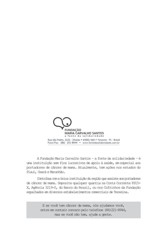 A Fundação Maria Carvalho Santos – a fonte da solidariedade – é
uma instituição sem fins lucrativos de apoio à saúde, em especial aos
portadores de câncer de mama. Atualmente, tem ações nos estados do
Piauí, Ceará e Maranhão.
      Contribua com a única instituição da região que assiste aos portadores
de câncer de mama. Deposite qualquer quantia na Conta Corrente 8915-
X, Agência 3219-0, do Banco do Brasil, ou nos Cofrinhos da Fundação
espalhados em diversos estabelecimentos comerciais de Teresina.


          E se você tem câncer de mama, nós ajudamos você,
         entre em contato conosco pelo telefone (86)221-8944,
                  mas se você não tem, ajude a gente.
 
