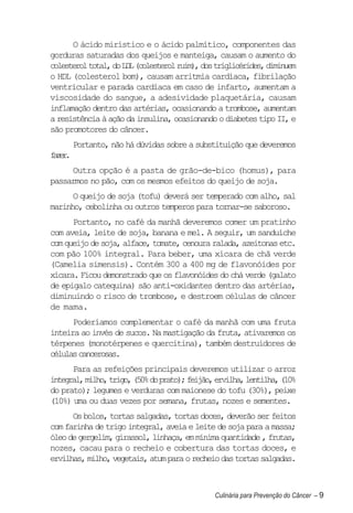 O ácido mirístico e o ácido palmítico, componentes das
gorduras saturadas dos queijos e manteiga, causam o aumento do
colesterol total, do LDL (colesterol ruim), dos triglicérides, diminuem
o HDL (colesterol bom), causam arritmia cardíaca, fibrilação
ventricular e parada cardíaca em caso de infarto, aumentam a
viscosidade do sangue, a adesividade plaquetária, causam
inflamação dentro das artérias, ocasionando a trombose, aumentam
a resistência à ação da insulina, ocasionando o diabetes tipo II, e
são promotores do câncer.
       Portanto, não há dúvidas sobre a substituição que deveremos
fzr
 ae.
     Outra opção é a pasta de grão-de-bico (homus), para
passarmos no pão, com os mesmos efeitos do queijo de soja.
      O queijo de soja (tofu) deverá ser temperado com alho, sal
marinho, cebolinha ou outros temperos para tornar-se saboroso.
      Portanto, no café da manhã deveremos comer um pratinho
com aveia, leite de soja, banana e mel. A seguir, um sanduíche
com queijo de soja, alface, tomate, cenoura ralada, azeitonas etc.
com pão 100% integral. Para beber, uma xícara de chã verde
(Camelia simensis). Contém 300 a 400 mg de flavonóides por
xícara. Ficou demonstrado que os flavonóides do chá verde (galato
de epigalo catequina) são anti-oxidantes dentro das artérias,
diminuindo o risco de trombose, e destroem células de câncer
de mama.
      Poderíamos complementar o café da manhã com uma fruta
inteira ao invés de sucos. Na mastigação da fruta, ativaremos os
térpenes (monotérpenes e quercitina), também destruidores de
células cancerosas.
      Para as refeições principais deveremos utilizar o arroz
integral, milho, trigo, (50% do prato); feijão, ervilha, lentilha, (10%
do prato); legumes e verduras com maionese do tofu (30%), peixe
(10%) uma ou duas vezes por semana, frutas, nozes e sementes.
      Os bolos, tortas salgadas, tortas doces, deverão ser feitos
com farinha de trigo integral, aveia e leite de soja para a massa;
óleo de gergelim, girassol, linhaça, em mínima quantidade , frutas,
nozes, cacau para o recheio e cobertura das tortas doces, e
ervilhas, milho, vegetais, atum para o recheio das tortas salgadas.



                                               Culinária para Prevenção do Câncer – 9
 