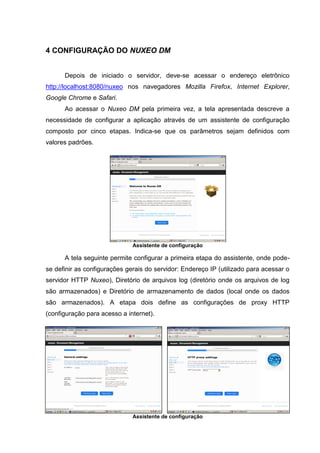 9
4 CONFIGURAÇÃO DO NUXEO DM
Depois de iniciado o servidor, deve-se acessar o endereço eletrônico
http://localhost:8080/nuxeo nos navegadores Mozilla Firefox, Internet Explorer,
Google Chrome e Safari.
Ao acessar o Nuxeo DM pela primeira vez, a tela apresentada descreve a
necessidade de configurar a aplicação através de um assistente de configuração
composto por cinco etapas. Indica-se que os parâmetros sejam definidos com
valores padrões.
Assistente de configuração
A tela seguinte permite configurar a primeira etapa do assistente, onde pode-
se definir as configurações gerais do servidor: Endereço IP (utilizado para acessar o
servidor HTTP Nuxeo), Diretório de arquivos log (diretório onde os arquivos de log
são armazenados) e Diretório de armazenamento de dados (local onde os dados
são armazenados). A etapa dois define as configurações de proxy HTTP
(configuração para acesso a internet).
Assistente de configuração
 