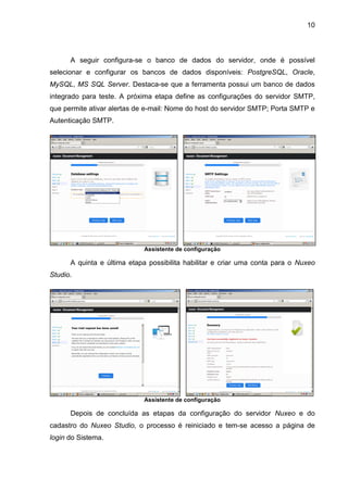 10
A seguir configura-se o banco de dados do servidor, onde é possível
selecionar e configurar os bancos de dados disponíveis: PostgreSQL, Oracle,
MySQL, MS SQL Server. Destaca-se que a ferramenta possui um banco de dados
integrado para teste. A próxima etapa define as configurações do servidor SMTP,
que permite ativar alertas de e-mail: Nome do host do servidor SMTP; Porta SMTP e
Autenticação SMTP.
Assistente de configuração
A quinta e última etapa possibilita habilitar e criar uma conta para o Nuxeo
Studio.
Assistente de configuração
Depois de concluída as etapas da configuração do servidor Nuxeo e do
cadastro do Nuxeo Studio, o processo é reiniciado e tem-se acesso a página de
login do Sistema.
 