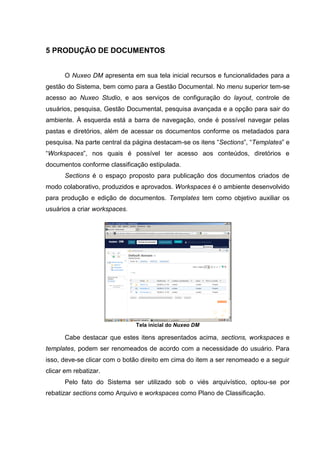 12
5 PRODUÇÃO DE DOCUMENTOS
O Nuxeo DM apresenta em sua tela inicial recursos e funcionalidades para a
gestão do Sistema, bem como para a Gestão Documental. No menu superior tem-se
acesso ao Nuxeo Studio, e aos serviços de configuração do layout, controle de
usuários, pesquisa, Gestão Documental, pesquisa avançada e a opção para sair do
ambiente. À esquerda está a barra de navegação, onde é possível navegar pelas
pastas e diretórios, além de acessar os documentos conforme os metadados para
pesquisa. Na parte central da página destacam-se os itens “Sections”, “Templates” e
“Workspaces”, nos quais é possível ter acesso aos conteúdos, diretórios e
documentos conforme classificação estipulada.
Sections é o espaço proposto para publicação dos documentos criados de
modo colaborativo, produzidos e aprovados. Workspaces é o ambiente desenvolvido
para produção e edição de documentos. Templates tem como objetivo auxiliar os
usuários a criar workspaces.
Tela inicial do Nuxeo DM
Cabe destacar que estes itens apresentados acima, sections, workspaces e
templates, podem ser renomeados de acordo com a necessidade do usuário. Para
isso, deve-se clicar com o botão direito em cima do item a ser renomeado e a seguir
clicar em rebatizar.
Pelo fato do Sistema ser utilizado sob o viés arquivístico, optou-se por
rebatizar sections como Arquivo e workspaces como Plano de Classificação.
 