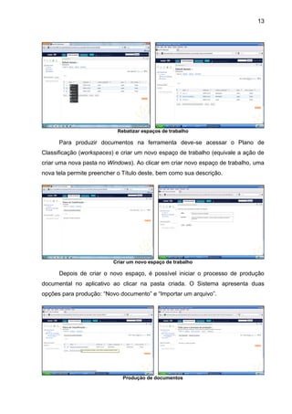 13
Rebatizar espaços de trabalho
Para produzir documentos na ferramenta deve-se acessar o Plano de
Classificação (workspaces) e criar um novo espaço de trabalho (equivale a ação de
criar uma nova pasta no Windows). Ao clicar em criar novo espaço de trabalho, uma
nova tela permite preencher o Título deste, bem como sua descrição.
Criar um novo espaço de trabalho
Depois de criar o novo espaço, é possível iniciar o processo de produção
documental no aplicativo ao clicar na pasta criada. O Sistema apresenta duas
opções para produção: “Novo documento” e “Importar um arquivo”.
Produção de documentos
 