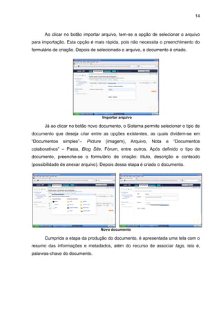 14
Ao clicar no botão importar arquivo, tem-se a opção de selecionar o arquivo
para importação. Esta opção é mais rápida, pois não necessita o preenchimento do
formulário de criação. Depois de selecionado o arquivo, o documento é criado.
Importar arquivo
Já ao clicar no botão novo documento, o Sistema permite selecionar o tipo de
documento que deseja criar entre as opções existentes, as quais dividem-se em
“Documentos simples”– Picture (imagem), Arquivo, Nota e “Documentos
colaborativos” – Pasta, Blog Site, Fórum, entre outros. Após definido o tipo de
documento, preenche-se o formulário de criação: título, descrição e conteúdo
(possibilidade de anexar arquivo). Depois dessa etapa é criado o documento.
Novo documento
Cumprida a etapa da produção do documento, é apresentada uma tela com o
resumo das informações e metadados, além do recurso de associar tags, isto é,
palavras-chave do documento.
 