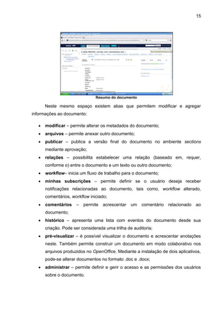15
Resumo do documento
Neste mesmo espaço existem abas que permitem modificar e agregar
informações ao documento:
 modificar – permite alterar os metadados do documento;
 arquivos – permite anexar outro documento;
 publicar – publica a versão final do documento no ambiente sections
mediante aprovação;
 relações – possibilita estabelecer uma relação (baseado em, requer,
conforme o) entre o documento e um texto ou outro documento;
 workflow– inicia um fluxo de trabalho para o documento;
 minhas subscrições – permite definir se o usuário deseja receber
notificações relacionadas ao documento, tais como, workflow alterado,
comentários, workflow iniciado;
 comentários – permite acrescentar um comentário relacionado ao
documento;
 histórico – apresenta uma lista com eventos do documento desde sua
criação. Pode ser considerada uma trilha de auditoria;
 pré-visualizar – é possível visualizar o documento e acrescentar anotações
neste. Também permite construir um documento em modo colaborativo nos
arquivos produzidos no OpenOffice. Mediante a instalação de dois aplicativos,
pode-se alterar documentos no formato .doc e .docx;
 administrar – permite definir e gerir o acesso e as permissões dos usuários
sobre o documento.
 