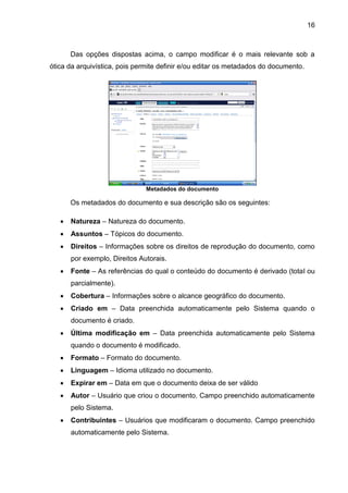 16
Das opções dispostas acima, o campo modificar é o mais relevante sob a
ótica da arquivística, pois permite definir e/ou editar os metadados do documento.
Metadados do documento
Os metadados do documento e sua descrição são os seguintes:
 Natureza – Natureza do documento.
 Assuntos – Tópicos do documento.
 Direitos – Informações sobre os direitos de reprodução do documento, como
por exemplo, Direitos Autorais.
 Fonte – As referências do qual o conteúdo do documento é derivado (total ou
parcialmente).
 Cobertura – Informações sobre o alcance geográfico do documento.
 Criado em – Data preenchida automaticamente pelo Sistema quando o
documento é criado.
 Última modificação em – Data preenchida automaticamente pelo Sistema
quando o documento é modificado.
 Formato – Formato do documento.
 Linguagem – Idioma utilizado no documento.
 Expirar em – Data em que o documento deixa de ser válido
 Autor – Usuário que criou o documento. Campo preenchido automaticamente
pelo Sistema.
 Contribuintes – Usuários que modificaram o documento. Campo preenchido
automaticamente pelo Sistema.
 